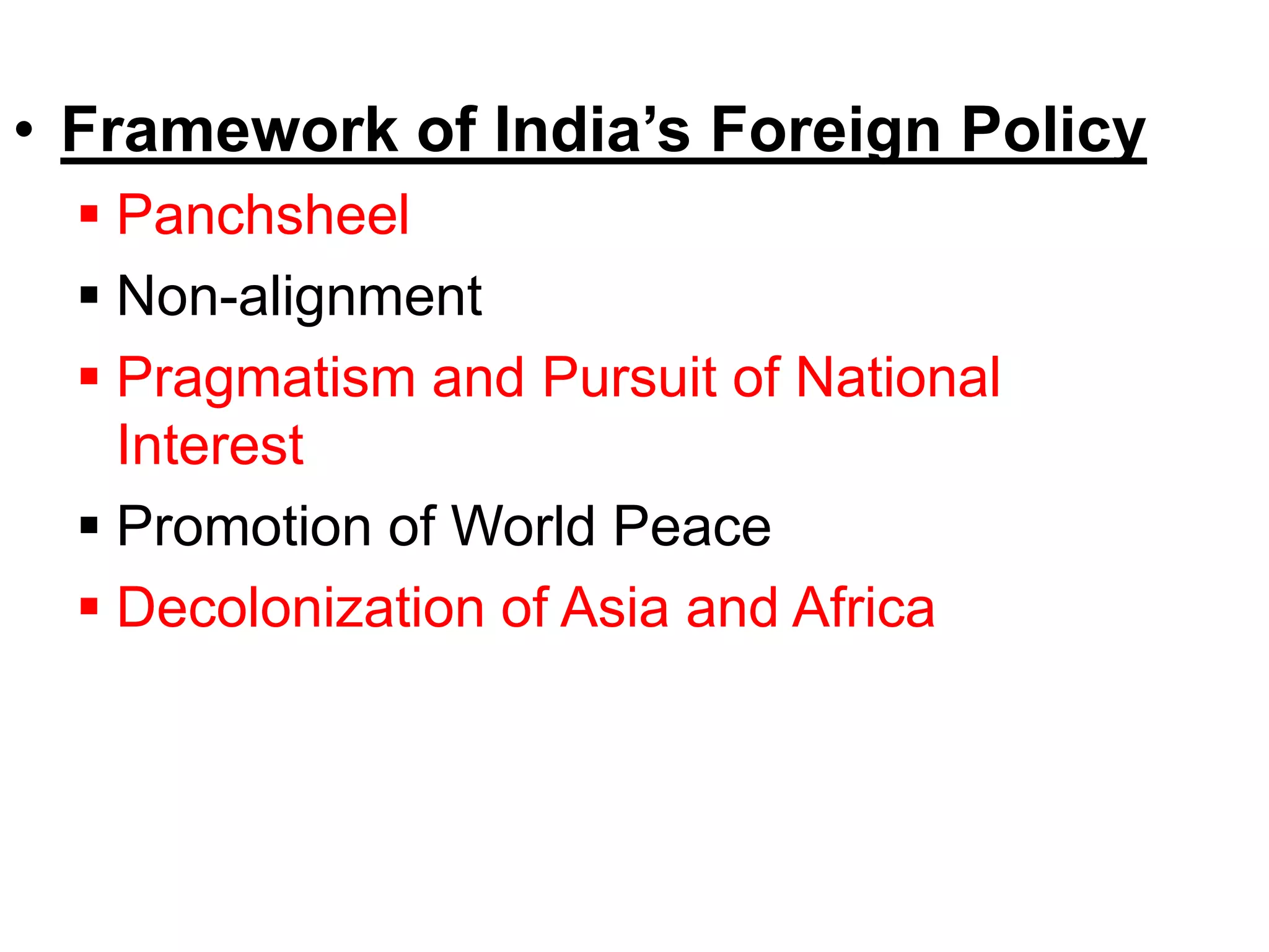 • Framework of India’s Foreign Policy
 Panchsheel
 Non-alignment
 Pragmatism and Pursuit of National
Interest
 Promotion of World Peace
 Decolonization of Asia and Africa
 