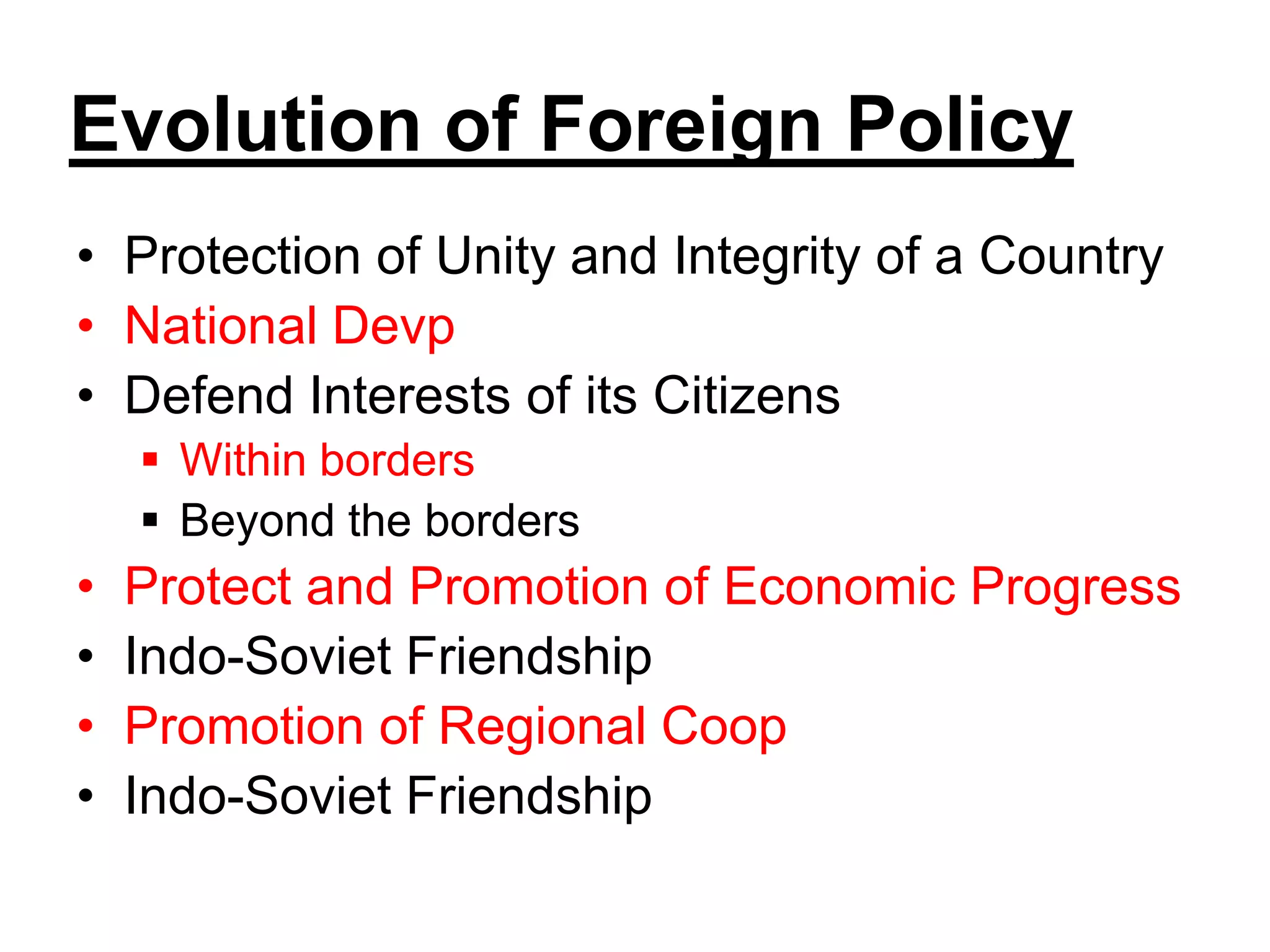 Evolution of Foreign Policy
• Protection of Unity and Integrity of a Country
• National Devp
• Defend Interests of its Citizens
 Within borders
 Beyond the borders
• Protect and Promotion of Economic Progress
• Indo-Soviet Friendship
• Promotion of Regional Coop
• Indo-Soviet Friendship
 