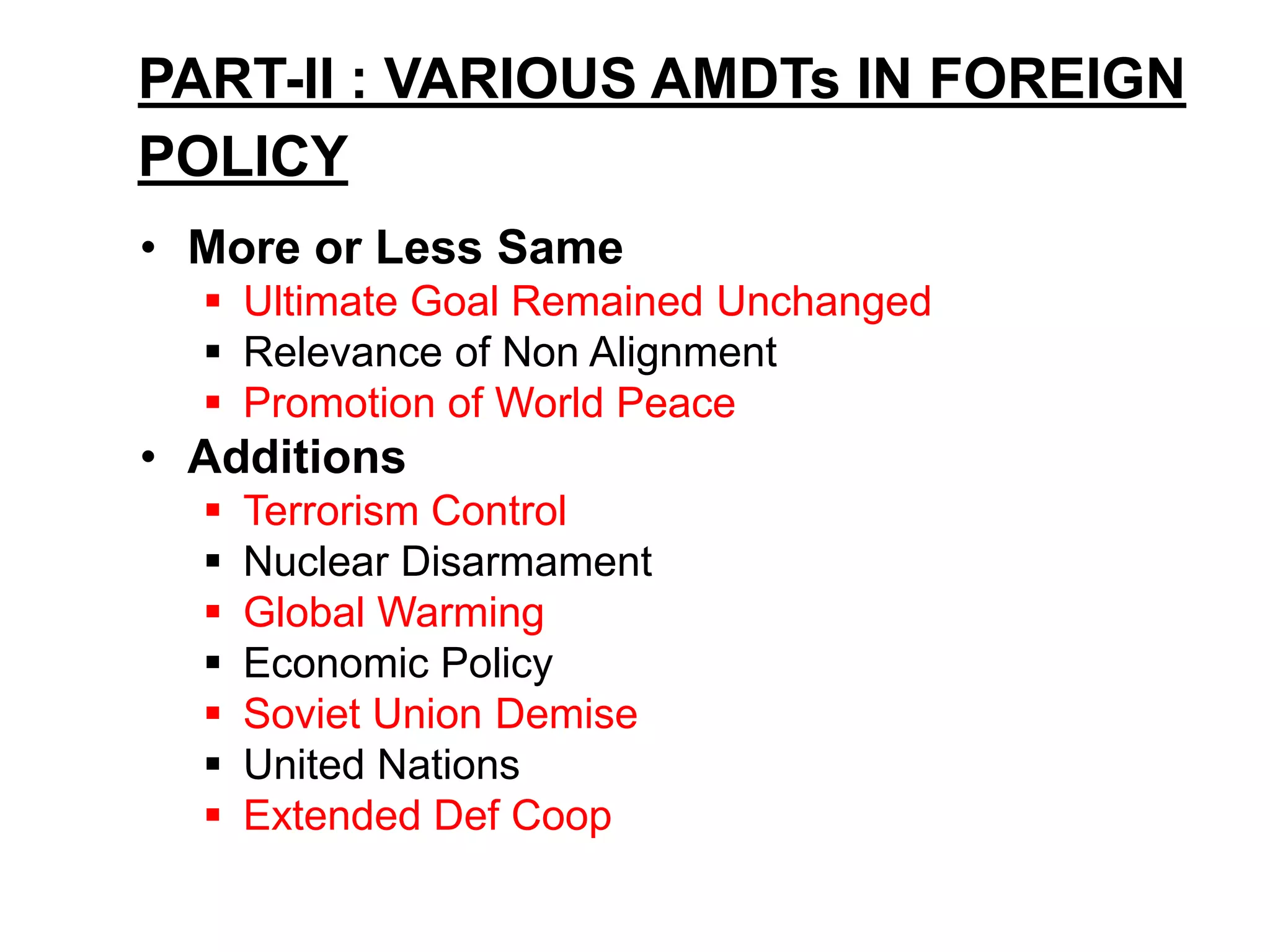 PART-II : VARIOUS AMDTs IN FOREIGN
POLICY
• More or Less Same
 Ultimate Goal Remained Unchanged
 Relevance of Non Alignment
 Promotion of World Peace
• Additions
 Terrorism Control
 Nuclear Disarmament
 Global Warming
 Economic Policy
 Soviet Union Demise
 United Nations
 Extended Def Coop
 