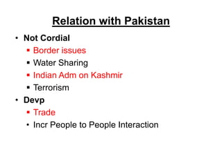 Relation with Pakistan
• Not Cordial
 Border issues
 Water Sharing
 Indian Adm on Kashmir
 Terrorism
• Devp
 Trade
• Incr People to People Interaction
 