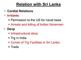 Relation with Sri Lanka
• Cordial Relations
• Irritants
 Permission to the US for naval base
 Arrests and killing of Indian fishermen
• Devp
 Infrastructural devp
 Trg in India
 Constr of Trg Facilities in Sri Lanka
 Trade
 