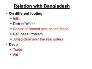 Relation with Bangladesh
• On different footing
 Infilt
 Distr of Water
 Constr of Barbed wire on the fence
 Refugees Problem
 Jurisdiction over the sea waters
• Devp
• Trade
• Aid
 