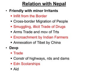 Relation with Nepal
• Friendly with minor Irritants
 Infilt from the Border
 Cross-border Migration of People
 Smuggling, illicit Trade of Drugs
 Arms Trade and mov of Trts
 Encroachment by Indian Farmers
 Annexation of Tibet by China
• Devp
 Trade
 Constr of highways, rds and dams
 Edn Scolarships
 Aid
 