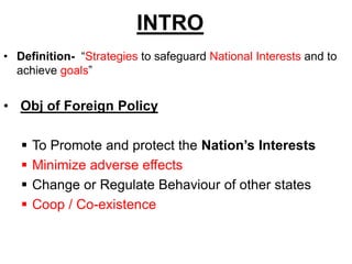 INTRO
• Definition- “Strategies to safeguard National Interests and to
achieve goals”
• Obj of Foreign Policy
 To Promote and protect the Nation’s Interests
 Minimize adverse effects
 Change or Regulate Behaviour of other states
 Coop / Co-existence
 