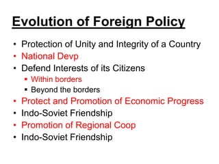 Evolution of Foreign Policy
• Protection of Unity and Integrity of a Country
• National Devp
• Defend Interests of its Citizens
 Within borders
 Beyond the borders
• Protect and Promotion of Economic Progress
• Indo-Soviet Friendship
• Promotion of Regional Coop
• Indo-Soviet Friendship
 