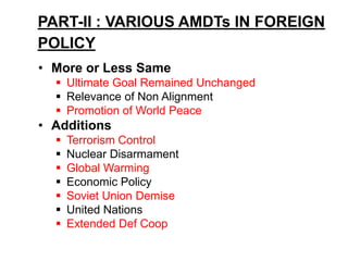 PART-II : VARIOUS AMDTs IN FOREIGN
POLICY
• More or Less Same
 Ultimate Goal Remained Unchanged
 Relevance of Non Alignment
 Promotion of World Peace
• Additions
 Terrorism Control
 Nuclear Disarmament
 Global Warming
 Economic Policy
 Soviet Union Demise
 United Nations
 Extended Def Coop
 