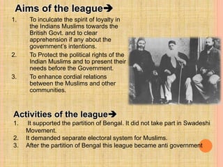 Aims of the league
1. To inculcate the spirit of loyalty in
the Indians Muslims towards the
British Govt. and to clear
apprehension if any about the
government’s intentions.
2. To Protect the political rights of the
Indian Muslims and to present their
needs before the Government.
3. To enhance cordial relations
between the Muslims and other
communities.
Activities of the league
1. It supported the partition of Bengal. It did not take part in Swadeshi
Movement.
2. It demanded separate electoral system for Muslims.
3. After the partition of Bengal this league became anti government
 