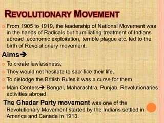  From 1905 to 1919, the leadership of National Movement was
in the hands of Radicals but humiliating treatment of Indians
abroad ,economic exploitation, terrible plague etc. led to the
birth of Revolutionary movement.
Aims
 To create lawlessness,
 They would not hesitate to sacrifice their life.
 To dislodge the British Rules it was a curse for them
 Main Centers Bengal, Maharashtra, Punjab, Revolutionaries
activities abroad
The Ghadar Party movement was one of the
Revolutionary Movement started by the Indians settled in
America and Canada in 1913.
 