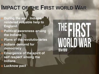  During the war , Indians
rendered valuable help to
England.
 Political awareness among
the Indians
 Plans of the revolutionaries
 Indians demand for
democracy
 Emergence of the spirit of
self respect among the
Indians
 Lucknow pact
 