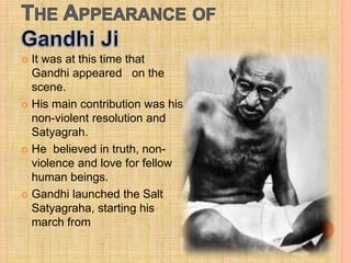  It was at this time that
Gandhi appeared on the
scene.
 His main contribution was his
non-violent resolution and
Satyagrah.
 He believed in truth, non-
violence and love for fellow
human beings.
 Gandhi launched the Salt
Satyagraha, starting his
march from
 