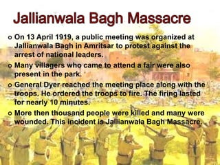  On 13 April 1919, a public meeting was organized at
Jallianwala Bagh in Amritsar to protest against the
arrest of national leaders.
 Many villagers who came to attend a fair were also
present in the park.
 General Dyer reached the meeting place along with the
troops. He ordered the troops to fire. The firing lasted
for nearly 10 minutes.
 More then thousand people were killed and many were
wounded. This incident is Jallianwala Bagh Massacre.
 