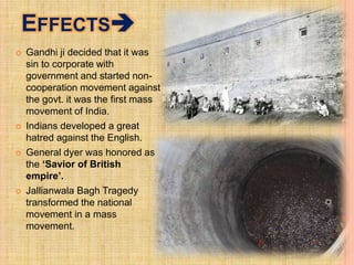 EFFECTS
 Gandhi ji decided that it was
sin to corporate with
government and started non-
cooperation movement against
the govt. it was the first mass
movement of India.
 Indians developed a great
hatred against the English.
 General dyer was honored as
the ‘Savior of British
empire’.
 Jallianwala Bagh Tragedy
transformed the national
movement in a mass
movement.
 