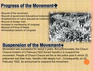 Progress of the Movement
•Boycott of the movement.
•Boycott of government Educational Institution.
•Establishment of native educational Institution
•Boycott of foreign cloth
•Increase in membership of congress
•Boycott of Prince of Wales
•Ahmedabad session of congress
Suspension of the Movement
Movement was successful for about 2 years. But unfortunately, the Chauri-
Chaura incident of 5 February1922 forced Gandhi ji to suspend his
movement. People of Chauri-Chaura set fire to the police post in which 22
policemen lost their lives. Gandhi ji felt deeply hurt . Consequently, on 22
February 1922, he announced to suspend the movement.
 