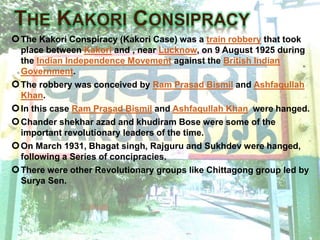 The Kakori Conspiracy (Kakori Case) was a train robbery that took
place between Kakori and , near Lucknow, on 9 August 1925 during
the Indian Independence Movement against the British Indian
Government.
The robbery was conceived by Ram Prasad Bismil and Ashfaqullah
Khan.
In this case Ram Prasad Bismil and Ashfaqullah Khan were hanged.
Chander shekhar azad and khudiram Bose were some of the
important revolutionary leaders of the time.
On March 1931, Bhagat singh, Rajguru and Sukhdev were hanged,
following a Series of concipracies.
There were other Revolutionary groups like Chittagong group led by
Surya Sen.
 