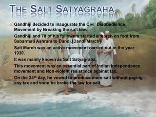  Gandhiji decided to inaugurate the Civil Disobedience
Movement by Breaking the salt law.
 Gandhiji and 78 of his followers started a march on foot from
Sabarmati Ashram to Dandi.[Dandi March]
 Salt March was an active movement carried out in the year
1930.
 It was mainly known as Salt Satyagraha.
 This movement was an essential part of Indian Independence
movement and Non-violent resistance against tax.
 On the 24th day, he vowed to produce more salt without paying
any tax and soon he broke the law for salt.
 