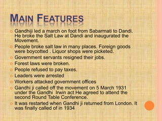  Gandhiji led a march on foot from Sabarmati to Dandi.
He broke the Salt Law at Dandi and inaugurated the
Movement.
 People broke salt law in many places. Foreign goods
were boycotted . Liquor shops were picketed.
 Government servants resigned their jobs.
 Forest laws were broken.
 People refused to pay taxes.
 Leaders were arrested
 Workers attacked government offices
 Gandhi ji called off the movement on 5 March 1931
under the Gandhi Irwin act He agreed to attend the
second Round Table Conference.
 It was restarted when Gandhi ji returned from London. It
was finally called of in 1934
 