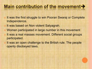  It was the first struggle to win Pooran Swaraj or Complete
Independence.
 It was based on Non violent Satyagrah.
 Women participated in large number in this movement
 It was a real masses movement. Different social groups
participated.
 It was an open challenge to the British rule. The people
openly disobeyed laws.
 