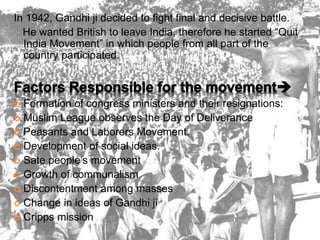 In 1942, Gandhi ji decided to fight final and decisive battle.
He wanted British to leave India, therefore he started “Quit
India Movement” in which people from all part of the
country participated.
 Formation of congress ministers and their resignations:
 Muslim League observes the Day of Deliverance
 Peasants and Laborers Movement.
 Development of social ideas.
 Sate people’s movement
 Growth of communalism
 Discontentment among masses
 Change in ideas of Gandhi ji
 Cripps mission
 