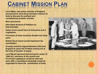  Lord Attlee, new prime minister of England,
announced to send three members mission to
India to discuss the political and
constitutional problem of India.
 Main provisions:
 Described demand of Pakistan as
Impracticable .
 Indian union would have an Executive and a
Legislature
 Provinces of India would be divided into three
parts
 British Government would implement the
constitution
 A treaty would be signed between India And
England to solve the Problem arising out at
the time of transfer of power.
 Lord Wavell declared that during the winter of
1946 A.D. elections of the central and
Provincial Legislature would be held and
soon after a constituent assembly would be
organized to frame the constitution of India
 