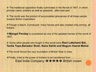  The traditional opposition finally culminated in the Revolt of 1857, in which
princely rulers, soldiers as well as peasants , alike took part.
 The revolt was the product of accumulated grievances of all these people
towards British imperialism.
Though a failure ,it produced many heroes and also created unity among all
Indians.
Mangal Panday is considered as one of the greatest heroes of the revolt of
1857.
 Some other people who fought in this revolt were Rani Lakshami Bai,
Tantia Tope,Bahadur Shah, Nana Sahib and Begum Hazrat Mahal.
The revolt Shook the very foundation of British Rule in India.
Finally, it led to the power of Indians to be transferred from ………….
East India Company  British crown.
 