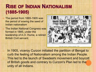  The period from 1885-1905 was
the period of sowing the seed of
Indian nationalism
 The Indian National Congress was
formed in 1885, under the
leadership of A.O. Hume, a retired
British Civil servant.
o In 1905, viceroy Curzon initiated the partition of Bengal to
curb the feeling of Nationalism among the Indian People.
o This led to the launch of Swadeshi movement and boycott
of British goods and contrary to Curzon's Plan led to the
unity of all Indians.
 