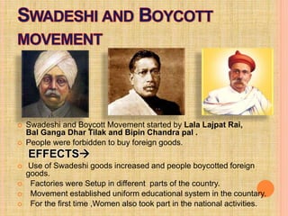  Swadeshi and Boycott Movement started by Lala Lajpat Rai,
Bal Ganga Dhar Tilak and Bipin Chandra pal .
 People were forbidden to buy foreign goods.
EFFECTS
 Use of Swadeshi goods increased and people boycotted foreign
goods.
 Factories were Setup in different parts of the country.
 Movement established uniform educational system in the countary.
 For the first time ,Women also took part in the national activities.
 