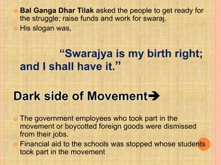  Bal Ganga Dhar Tilak asked the people to get ready for
the struggle; raise funds and work for swaraj.
 His slogan was,
“Swarajya is my birth right;
and I shall have it.”
Dark side of Movement
 The government employees who took part in the
movement or boycotted foreign goods were dismissed
from their jobs.
 Financial aid to the schools was stopped whose students
took part in the movement
 
