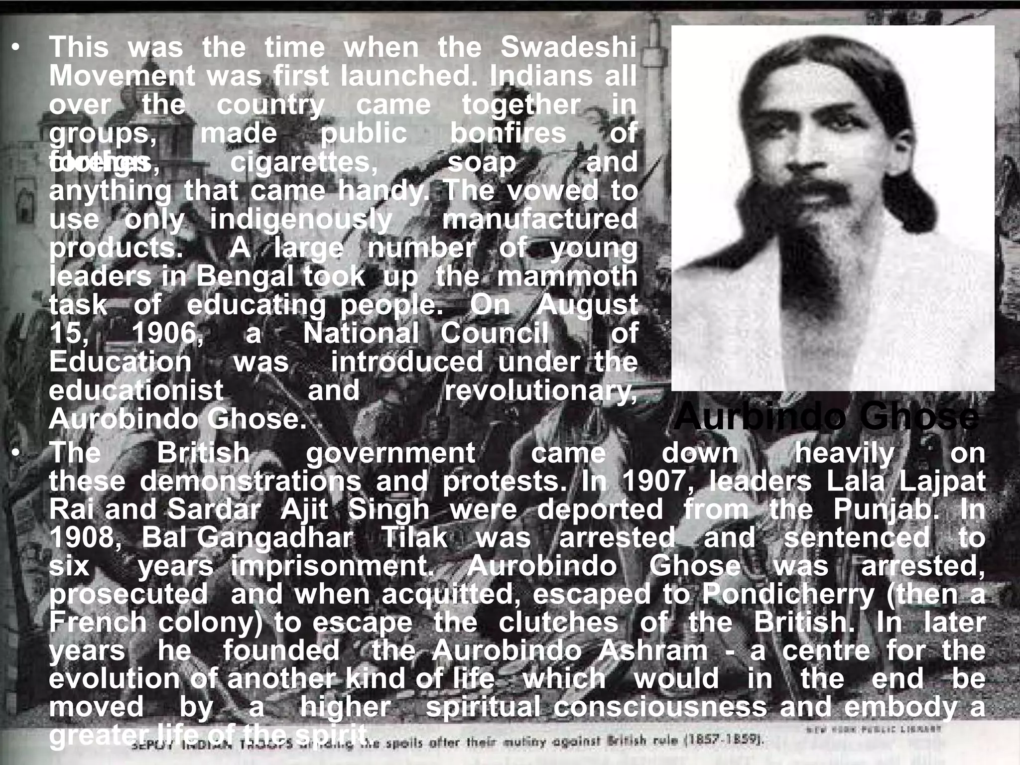 • This was the time when the Swadeshi
Movement was first launched. Indians all
over the country came together in
groups, made public bonfires of
foreign
clothes, cigarettes, soap and
anything that came handy. The vowed to
use only indigenously manufactured
products. A large number of young
leaders in Bengal took up the mammoth
task of educating people. On August
15, 1906, a National Council of
Education was introduced under the
educationist and revolutionary,
Aurobindo Ghose. Aurbindo Ghose
• The British government came down heavily on
these demonstrations and protests. In 1907, leaders Lala Lajpat
Rai and Sardar Ajit Singh were deported from the Punjab. In
1908, Bal Gangadhar Tilak was arrested and sentenced to
six years imprisonment. Aurobindo Ghose was arrested,
prosecuted and when acquitted, escaped to Pondicherry (then a
French colony) to escape the clutches of the British. In later
years he founded the Aurobindo Ashram - a centre for the
evolution of another kind of life which would in the end be
moved by a higher spiritual consciousness and embody a
greater life of the spirit.
 