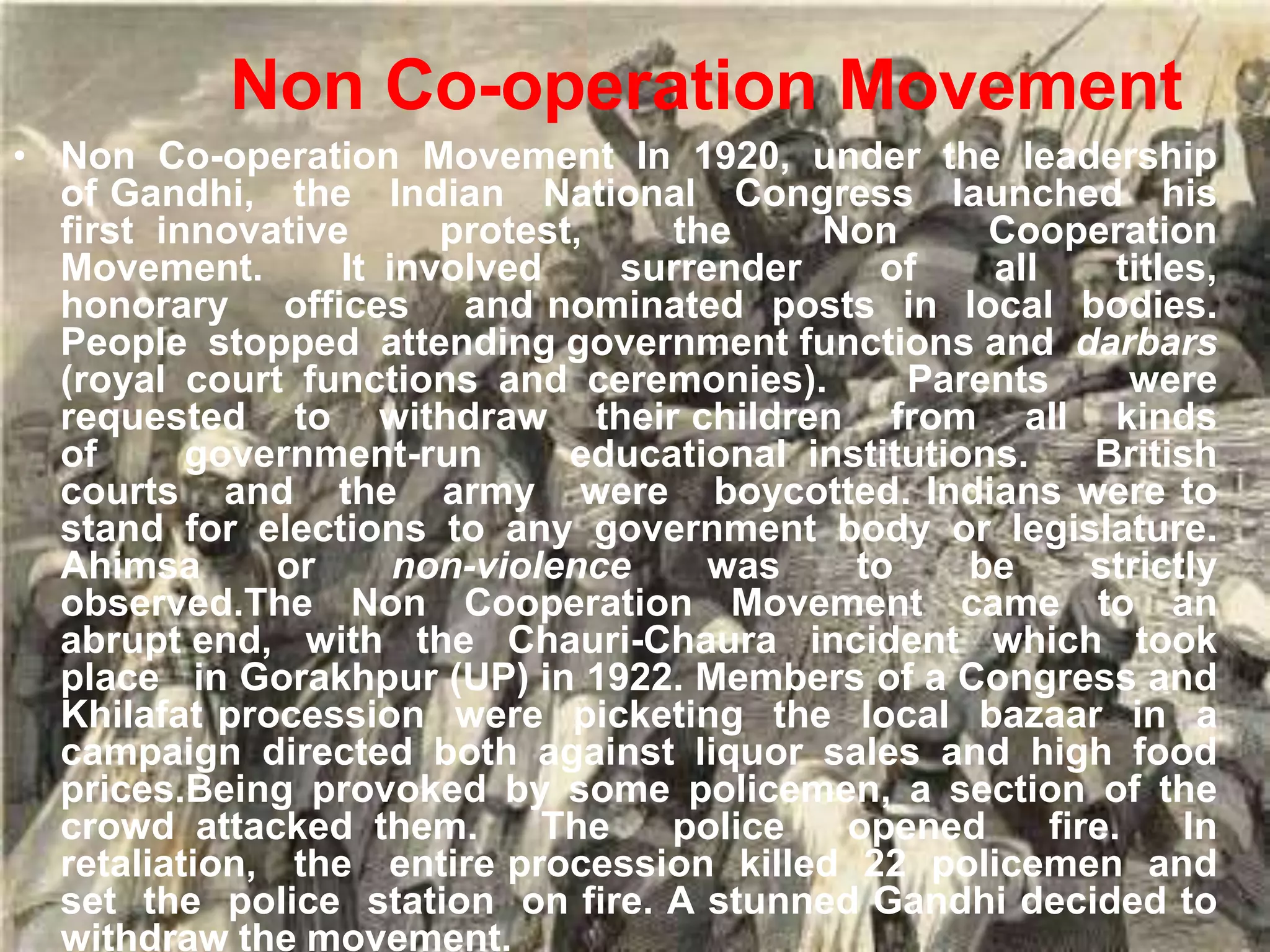 Non Co-operation Movement
• Non Co-operation Movement In 1920, under the leadership
of Gandhi, the Indian National Congress launched his
first innovative protest, the Non Cooperation
Movement. It involved surrender of all titles,
honorary offices and nominated posts in local bodies.
People stopped attending government functions and darbars
(royal court functions and ceremonies). Parents were
requested to withdraw their children from all kinds
of government-run educational institutions. British
courts and the army were boycotted. Indians were to
stand for elections to any government body or legislature.
Ahimsa or non-violence was to be strictly
observed.The Non Cooperation Movement came to an
abrupt end, with the Chauri-Chaura incident which took
place in Gorakhpur (UP) in 1922. Members of a Congress and
Khilafat procession were picketing the local bazaar in a
campaign directed both against liquor sales and high food
prices.Being provoked by some policemen, a section of the
crowd attacked them. The police opened fire. In
retaliation, the entire procession killed 22 policemen and
set the police station on fire. A stunned Gandhi decided to
withdraw the movement.
 