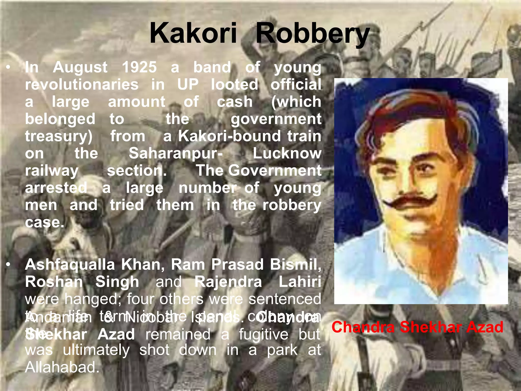 Kakori Robbery
• In August 1925 a band of young
revolutionaries in UP looted official
a large amount of cash (which
belonged to the government
treasury) from a Kakori-bound train
on the Saharanpur- Lucknow
railway section. The Government
arrested a large number of young
men and tried them in the robbery
case.
• Ashfaqualla Khan, Ram Prasad Bismil,
Roshan Singh and Rajendra Lahiri
were hanged; four others were sentenced
to a life term in the penal colony on
the
Andaman & Nicobar Islands. Chandra
Shekhar Azad remained a fugitive but
was ultimately shot down in a park at
Allahabad.
Chandra Shekhar Azad
 