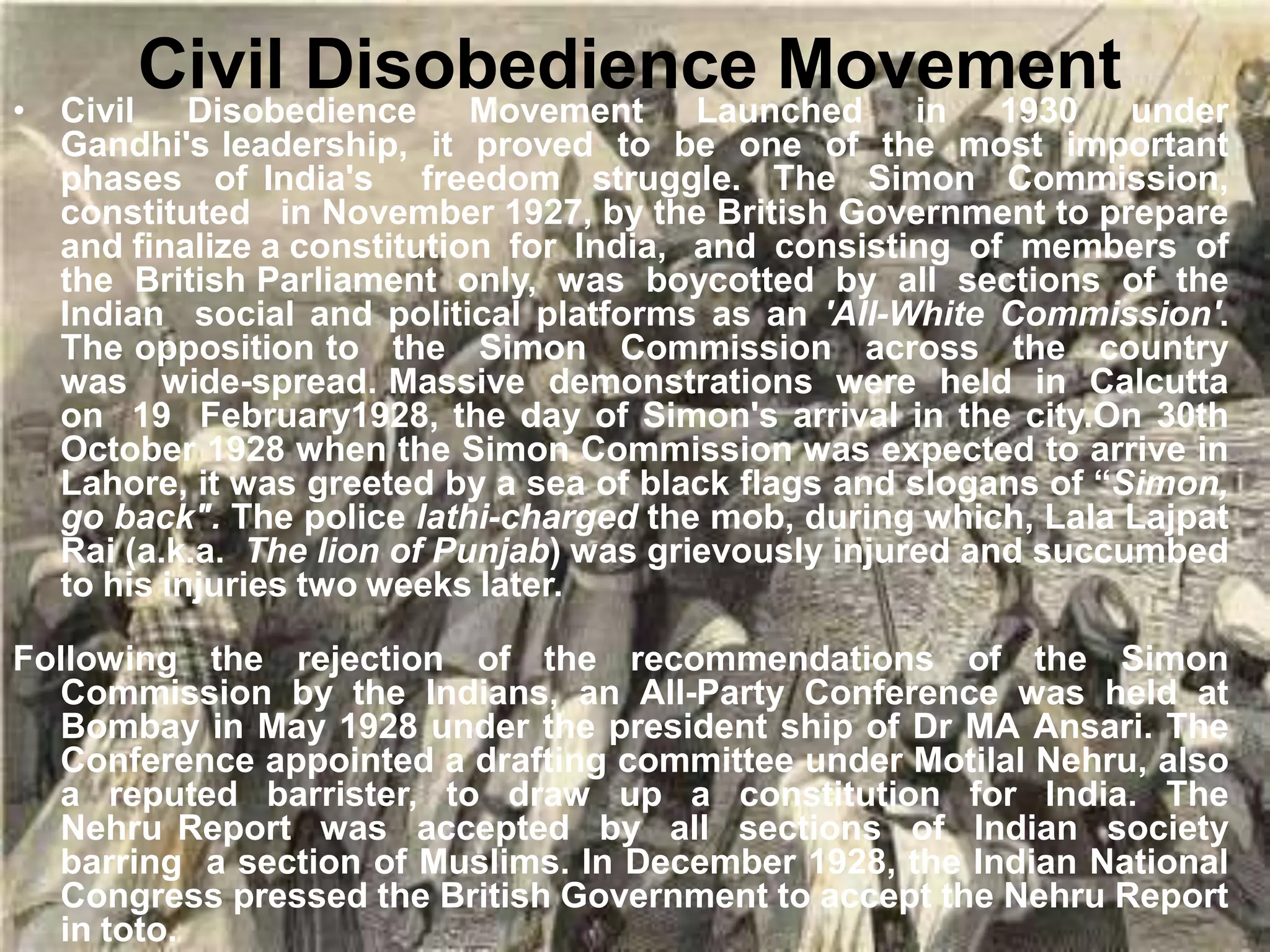 Civil Disobedience Movement
• Civil Disobedience Movement Launched in 1930 under
Gandhi's leadership, it proved to be one of the most important
phases of India's freedom struggle. The Simon Commission,
constituted in November 1927, by the British Government to prepare
and finalize a constitution for India, and consisting of members of
the British Parliament only, was boycotted by all sections of the
Indian social and political platforms as an 'All-White Commission'.
The opposition to the Simon Commission across the country
was wide-spread. Massive demonstrations were held in Calcutta
on 19 February1928, the day of Simon's arrival in the city.On 30th
October 1928 when the Simon Commission was expected to arrive in
Lahore, it was greeted by a sea of black flags and slogans of “Simon,
go back". The police lathi-charged the mob, during which, Lala Lajpat
Rai (a.k.a. The lion of Punjab) was grievously injured and succumbed
to his injuries two weeks later.
Following the rejection of the recommendations of the Simon
Commission by the Indians, an All-Party Conference was held at
Bombay in May 1928 under the president ship of Dr MA Ansari. The
Conference appointed a drafting committee under Motilal Nehru, also
a reputed barrister, to draw up a constitution for India. The
Nehru Report was accepted by all sections of Indian society
barring a section of Muslims. In December 1928, the Indian National
Congress pressed the British Government to accept the Nehru Report
in toto.
 
