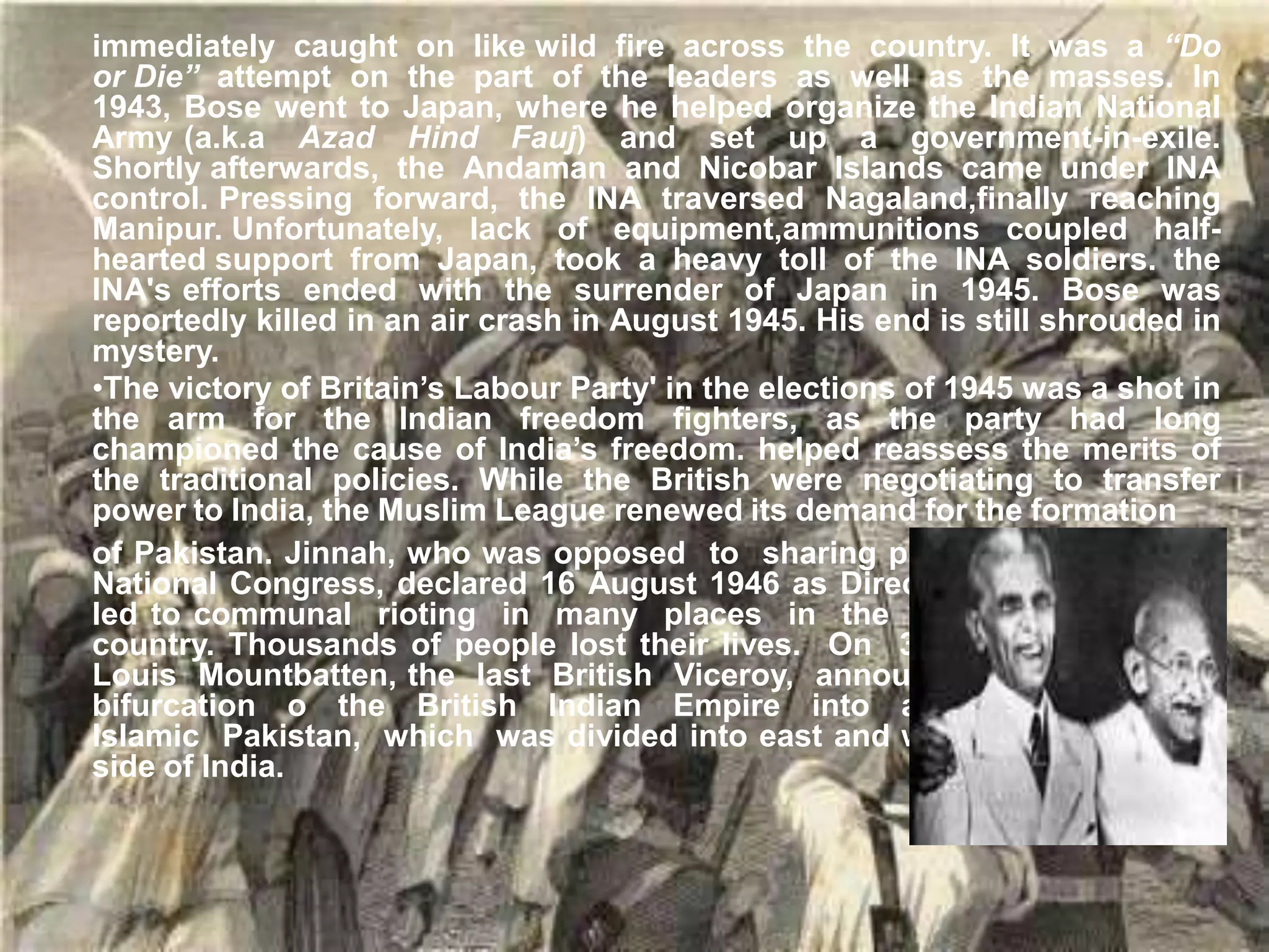 immediately caught on like wild fire across the country. It was a “Do
or Die” attempt on the part of the leaders as well as the masses. In
1943, Bose went to Japan, where he helped organize the Indian National
Army (a.k.a Azad Hind Fauj) and set up a government-in-exile.
Shortly afterwards, the Andaman and Nicobar Islands came under INA
control. Pressing forward, the INA traversed Nagaland,finally reaching
Manipur. Unfortunately, lack of equipment,ammunitions coupled half-
hearted support from Japan, took a heavy toll of the INA soldiers. the
INA's efforts ended with the surrender of Japan in 1945. Bose was
reportedly killed in an air crash in August 1945. His end is still shrouded in
mystery.
•The victory of Britain’s Labour Party' in the elections of 1945 was a shot in
the arm for the Indian freedom fighters, as the party had long
championed the cause of India’s freedom. helped reassess the merits of
the traditional policies. While the British were negotiating to transfer
power to India, the Muslim League renewed its demand for the formation
of Pakistan. Jinnah, who was opposed to sharing power with the Indian
National Congress, declared 16 August 1946 as Direct Action Day, which
led to communal rioting in many places in the northern part of the
country. Thousands of people lost their lives. On 3 June 1947, Lord
Louis Mountbatten, the last British Viceroy, announced plans for the
bifurcation o the British Indian Empire into a secular India, and
Islamic Pakistan, which was divided into east and west wings on either
side of India.
Gandhi and Jinnah
 