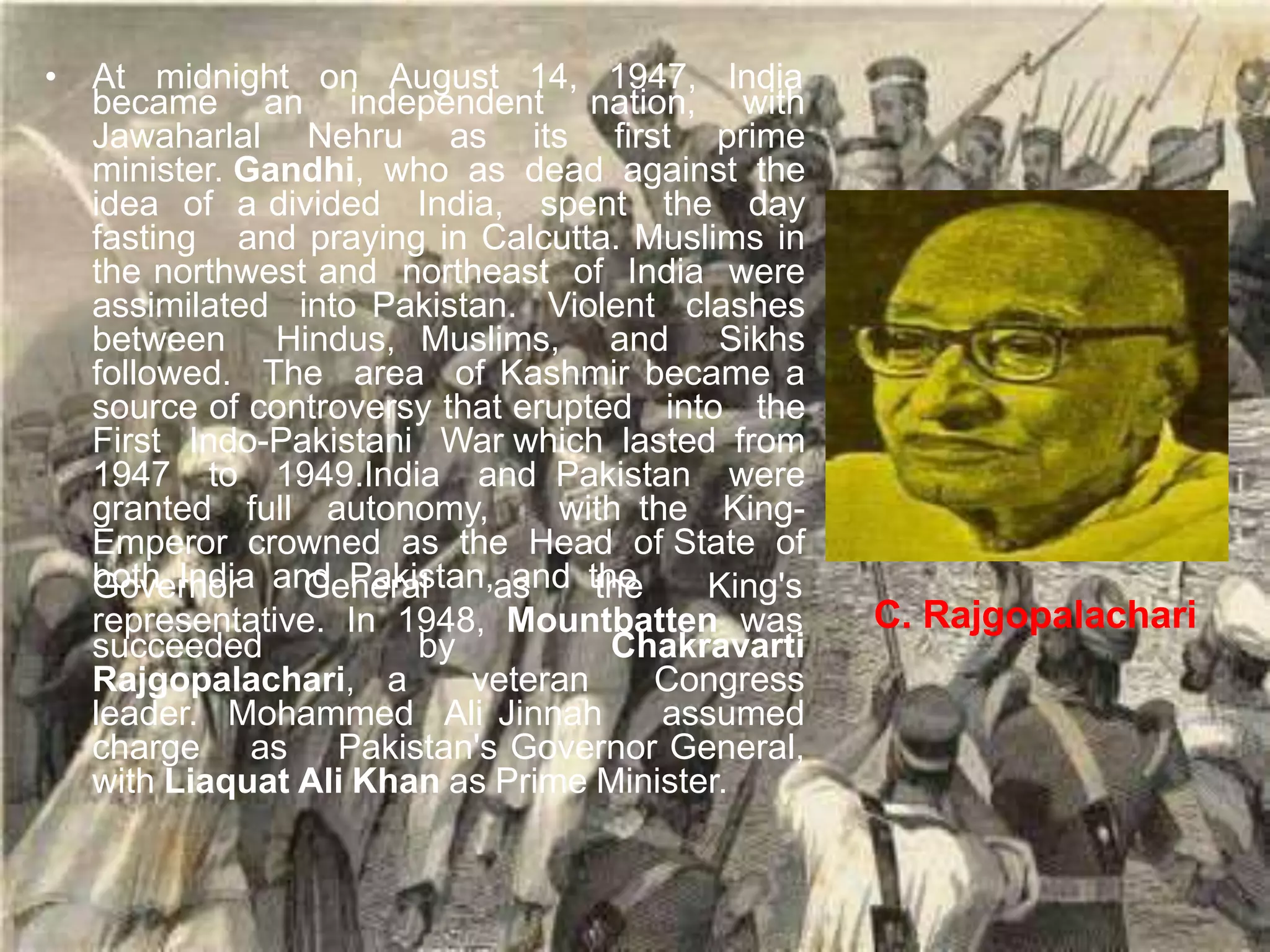 • At midnight on August 14, 1947, India
became an independent nation, with
Jawaharlal Nehru as its first prime
minister. Gandhi, who as dead against the
idea of a divided India, spent the day
fasting and praying in Calcutta. Muslims in
the northwest and northeast of India were
assimilated into Pakistan. Violent clashes
between Hindus, Muslims, and Sikhs
followed. The area of Kashmir became a
source of controversy that erupted into the
First Indo-Pakistani War which lasted from
1947 to 1949.India and Pakistan were
granted full autonomy, with the King-
Emperor crowned as the Head of State of
both India and Pakistan, and the
Governor General as the King's
representative. In 1948, Mountbatten was
succeeded by Chakravarti
Rajgopalachari, a veteran Congress
leader. Mohammed Ali Jinnah assumed
charge as Pakistan's Governor General,
with Liaquat Ali Khan as Prime Minister.
C. Rajgopalachari
 