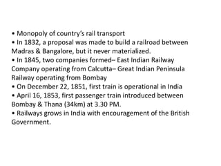 • Monopoly of country’s rail transport 
• In 1832, a proposal was made to build a railroad between 
Madras & Bangalore, but it never materialized. 
• In 1845, two companies formed– East Indian Railway 
Company operating from Calcutta– Great Indian Peninsula 
Railway operating from Bombay 
• On December 22, 1851, first train is operational in India 
• April 16, 1853, first passenger train introduced between 
Bombay & Thana (34km) at 3.30 PM. 
• Railways grows in India with encouragement of the British 
Government. 
 