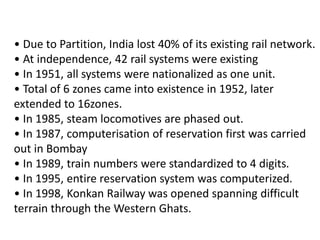 • Due to Partition, India lost 40% of its existing rail network. 
• At independence, 42 rail systems were existing 
• In 1951, all systems were nationalized as one unit. 
• Total of 6 zones came into existence in 1952, later 
extended to 16zones. 
• In 1985, steam locomotives are phased out. 
• In 1987, computerisation of reservation first was carried 
out in Bombay 
• In 1989, train numbers were standardized to 4 digits. 
• In 1995, entire reservation system was computerized. 
• In 1998, Konkan Railway was opened spanning difficult 
terrain through the Western Ghats. 
 