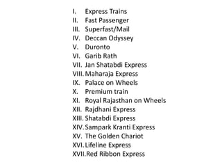 I. Express Trains 
II. Fast Passenger 
III. Superfast/Mail 
IV. Deccan Odyssey 
V. Duronto 
VI. Garib Rath 
VII. Jan Shatabdi Express 
VIII.Maharaja Express 
IX. Palace on Wheels 
X. Premium train 
XI. Royal Rajasthan on Wheels 
XII. Rajdhani Express 
XIII. Shatabdi Express 
XIV.Sampark Kranti Express 
XV. The Golden Chariot 
XVI. Lifeline Express 
XVII.Red Ribbon Express 
 