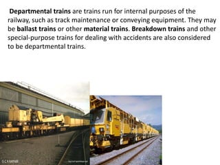 Departmental trains are trains run for internal purposes of the 
railway, such as track maintenance or conveying equipment. They may 
be ballast trains or other material trains. Breakdown trains and other 
special-purpose trains for dealing with accidents are also considered 
to be departmental trains. 
 