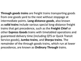 Through goods trains are freight trains transporting goods 
from one goods yard to the next without stoppage at 
intermediate points. Long-distance goods, also known 
as solid trains include various special long-distance freight 
trains that get precedence, such as the Freight Chief or 
other Express Goods trains with timetabled operations and 
guaranteed delivery time (including QTS or Quick Transit 
Service goods), Jumbo trains, and Sherpa trains. The 
remainder of the through goods trains, which run at lower 
precedence, are known as Ordinary Through trains. 
 