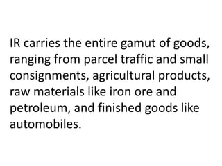 IR carries the entire gamut of goods, 
ranging from parcel traffic and small 
consignments, agricultural products, 
raw materials like iron ore and 
petroleum, and finished goods like 
automobiles. 
 
