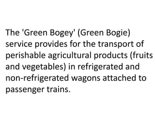 The 'Green Bogey' (Green Bogie) 
service provides for the transport of 
perishable agricultural products (fruits 
and vegetables) in refrigerated and 
non-refrigerated wagons attached to 
passenger trains. 
 