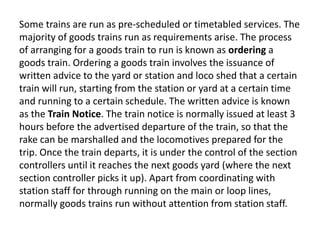 Some trains are run as pre-scheduled or timetabled services. The 
majority of goods trains run as requirements arise. The process 
of arranging for a goods train to run is known as ordering a 
goods train. Ordering a goods train involves the issuance of 
written advice to the yard or station and loco shed that a certain 
train will run, starting from the station or yard at a certain time 
and running to a certain schedule. The written advice is known 
as the Train Notice. The train notice is normally issued at least 3 
hours before the advertised departure of the train, so that the 
rake can be marshalled and the locomotives prepared for the 
trip. Once the train departs, it is under the control of the section 
controllers until it reaches the next goods yard (where the next 
section controller picks it up). Apart from coordinating with 
station staff for through running on the main or loop lines, 
normally goods trains run without attention from station staff. 
 