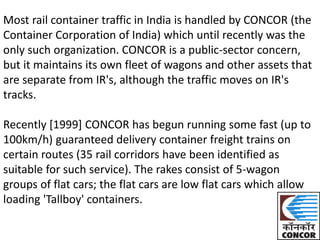 Most rail container traffic in India is handled by CONCOR (the 
Container Corporation of India) which until recently was the 
only such organization. CONCOR is a public-sector concern, 
but it maintains its own fleet of wagons and other assets that 
are separate from IR's, although the traffic moves on IR's 
tracks. 
Recently [1999] CONCOR has begun running some fast (up to 
100km/h) guaranteed delivery container freight trains on 
certain routes (35 rail corridors have been identified as 
suitable for such service). The rakes consist of 5-wagon 
groups of flat cars; the flat cars are low flat cars which allow 
loading 'Tallboy' containers. 
 