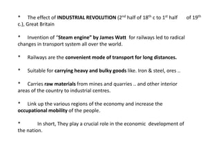 * The effect of INDUSTRIAL REVOLUTION (2nd half of 18th c to 1st half of 19th 
c.), Great Britain 
* Invention of “Steam engine” by James Watt for railways led to radical 
changes in transport system all over the world. 
* Railways are the convenient mode of transport for long distances. 
* Suitable for carrying heavy and bulky goods like. Iron & steel, ores .. 
* Carries raw materials from mines and quarries .. and other interior 
areas of the country to industrial centres. 
* Link up the various regions of the economy and increase the 
occupational mobility of the people. 
* In short, They play a crucial role in the economic development of 
the nation. 
 