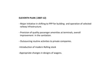 ELEVENTH PLAN ( 2007-12) 
- Major initiative in shifting to PPP for building and operation of selected 
railway infrastructure. 
- Provision of quality passenger amenities at terminals, overall 
improvement in the sanitation. 
- Outsourcing routine activities to private companies. 
-Introduction of modern Rolling stock 
-Appropriate changes in designs of wagons. 
 