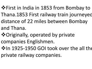 First in India in 1853 from Bombay to 
Thana.1853 First railway train journeyed 
distance of 22 miles between Bombay 
and Thana. 
Originally, operated by private 
companies Englishmen. 
In 1925-1950 GOI took over the all the 
private railway companies. 
 