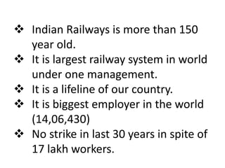  Indian Railways is more than 150 
year old. 
 It is largest railway system in world 
under one management. 
 It is a lifeline of our country. 
 It is biggest employer in the world 
(14,06,430) 
 No strike in last 30 years in spite of 
17 lakh workers. 
 