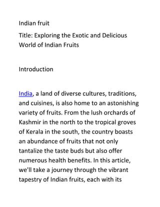 Indian fruit
Title: Exploring the Exotic and Delicious
World of Indian Fruits
Introduction
India, a land of diverse cultures, traditions,
and cuisines, is also home to an astonishing
variety of fruits. From the lush orchards of
Kashmir in the north to the tropical groves
of Kerala in the south, the country boasts
an abundance of fruits that not only
tantalize the taste buds but also offer
numerous health benefits. In this article,
we'll take a journey through the vibrant
tapestry of Indian fruits, each with its
 