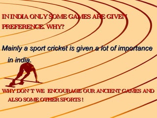 IN INDIA ONLY SOME GAMES ARE GIVEN PREFERENCE. WHY? Mainly a sport cricket is given a lot of importance in india. WHY DON’T WE  ENCOURAGE OUR ANCIENT GAMES AND ALSO SOME OTHER SPORTS ! 