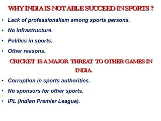 WHY INDIA IS NOT ABLE SUCCEED IN SPORTS ? Lack of professionalism among sports persons. No infrastructure. Politics in sports. Other reasons. CRICKET  IS A MAJOR  THREAT  TO OTHER GAMES IN INDIA. Corruption in sports authorities. No sponsors for other sports. IPL (Indian Premier League). 