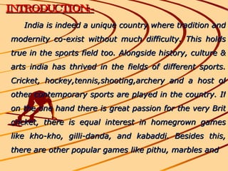 INTRODUCTION:- India is indeed a unique country where tradition and modernity co-exist without much difficulty. This holds true in the sports field too. Alongside history, culture & arts india has thrived in the fields of different sports. Cricket, hockey,tennis,shooting,archery and a host of other contemporary sports are played in the country. If on the one hand there is great passion for the very Brit cricket, there is equal interest in homegrown games like kho-kho, gilli-danda, and kabaddi. Besides this, there are other popular games like pithu, marbles and  